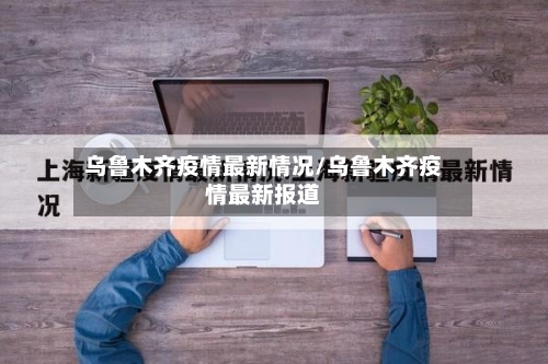 乌鲁木齐疫情最新情况/乌鲁木齐疫情最新报道