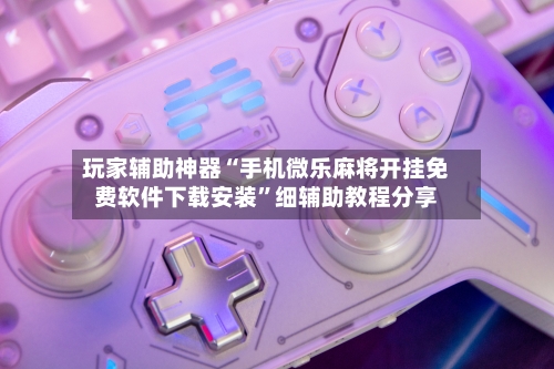 玩家辅助神器“手机微乐麻将开挂免费软件下载安装”细辅助教程分享-第3张图片