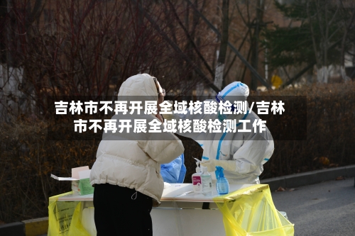 吉林市不再开展全域核酸检测/吉林市不再开展全域核酸检测工作-第2张图片