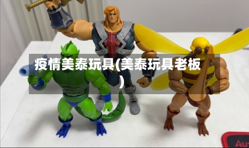 疫情美泰玩具(美泰玩具老板)-第3张图片