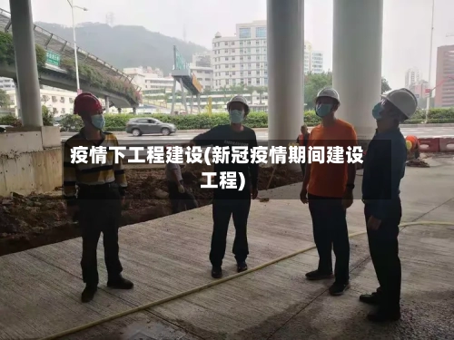 疫情下工程建设(新冠疫情期间建设工程)-第2张图片