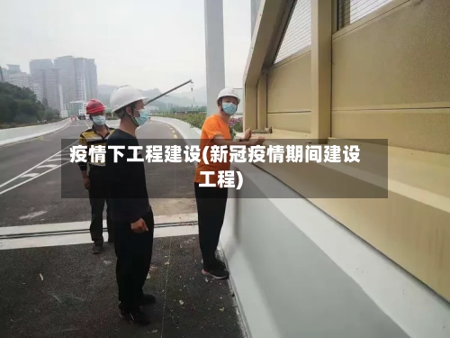 疫情下工程建设(新冠疫情期间建设工程)