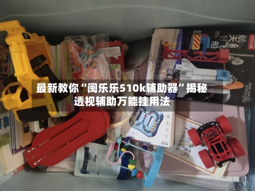 最新教你“闽乐乐510k辅助器”揭秘透视辅助万能挂用法-第3张图片