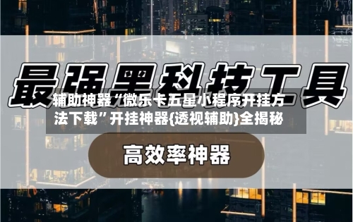 辅助神器“微乐卡五星小程序开挂方法下载”开挂神器{透视辅助}全揭秘-第2张图片