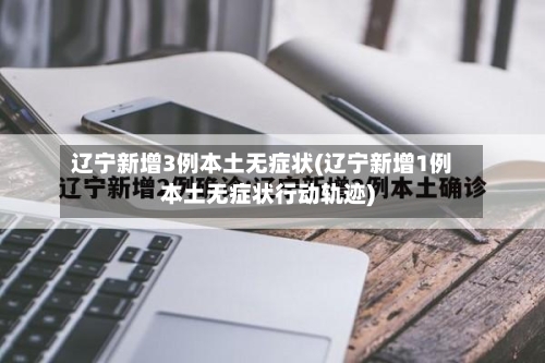 辽宁新增3例本土无症状(辽宁新增1例本土无症状行动轨迹)-第2张图片