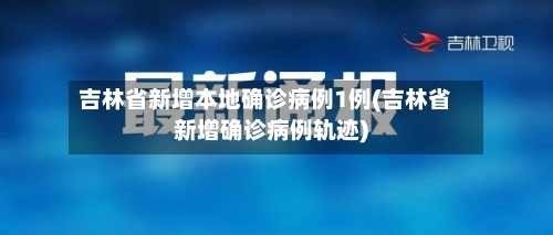 吉林省新增本地确诊病例1例(吉林省新增确诊病例轨迹)