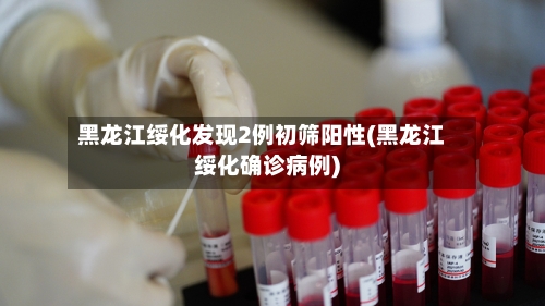 黑龙江绥化发现2例初筛阳性(黑龙江绥化确诊病例)-第3张图片