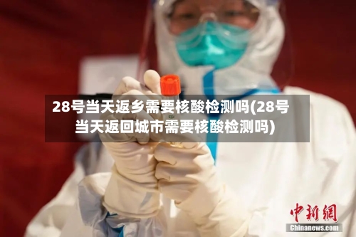 28号当天返乡需要核酸检测吗(28号当天返回城市需要核酸检测吗)