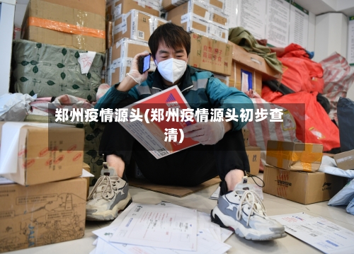 郑州疫情源头(郑州疫情源头初步查清)