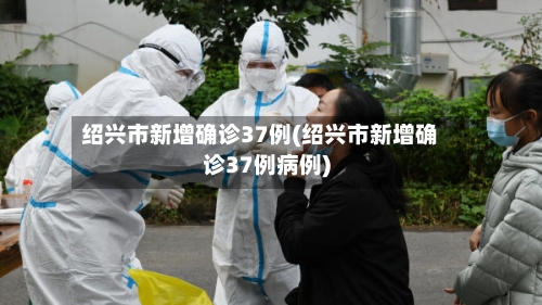 绍兴市新增确诊37例(绍兴市新增确诊37例病例)-第2张图片