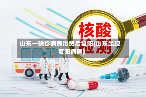 山东一确诊病例治愈后复阳(山东出现复阳病例)