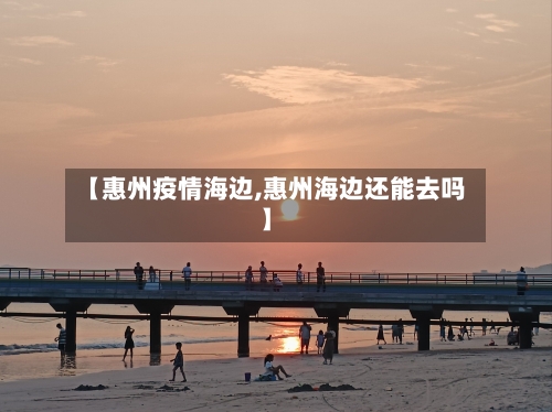 【惠州疫情海边,惠州海边还能去吗】