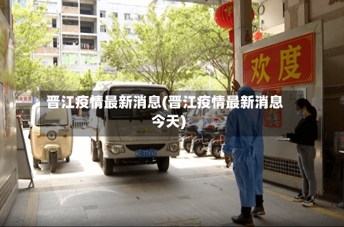 晋江疫情最新消息(晋江疫情最新消息今天)-第2张图片