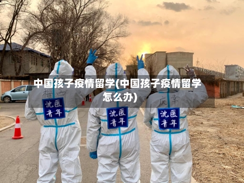 中国孩子疫情留学(中国孩子疫情留学怎么办)-第3张图片