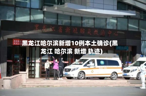 黑龙江哈尔滨新增10例本土确诊(黑龙江 哈尔滨 新增 轨迹)