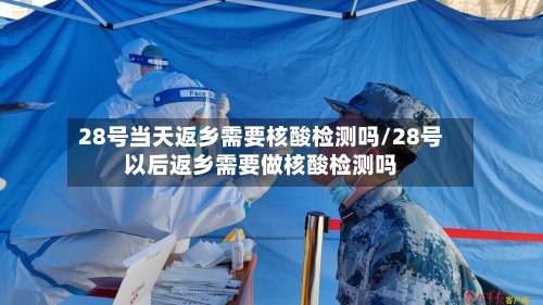 28号当天返乡需要核酸检测吗/28号以后返乡需要做核酸检测吗