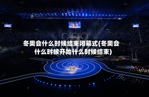 冬奥会什么时候结束闭幕式(冬奥会什么时候开始什么时候结束)