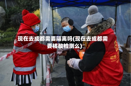现在去成都需要隔离吗(现在去成都需要核酸检测么)