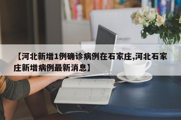 【河北新增1例确诊病例在石家庄,河北石家庄新增病例最新消息】