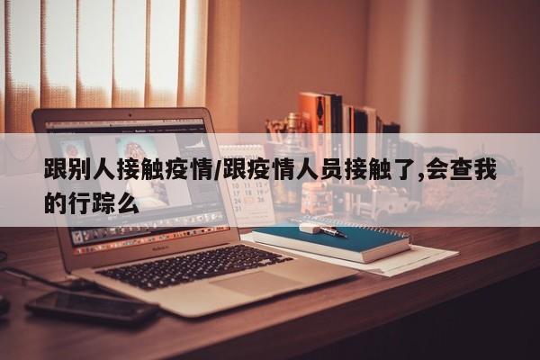 跟别人接触疫情/跟疫情人员接触了,会查我的行踪么