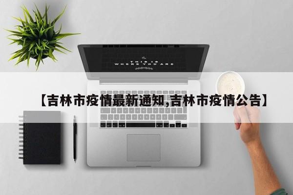 【吉林市疫情最新通知,吉林市疫情公告】