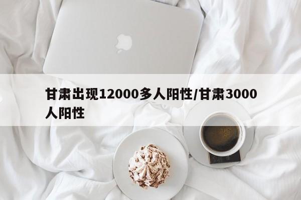 甘肃出现12000多人阳性/甘肃3000人阳性
