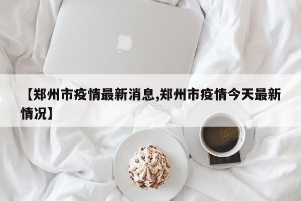 【郑州市疫情最新消息,郑州市疫情今天最新情况】