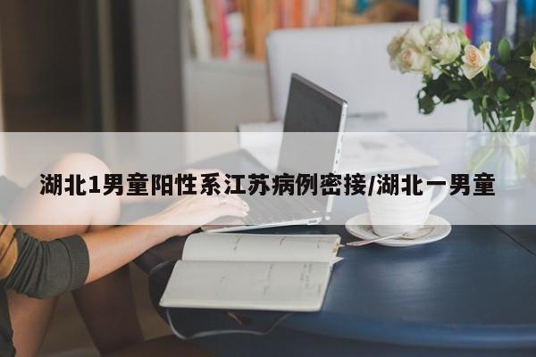 湖北1男童阳性系江苏病例密接/湖北一男童
