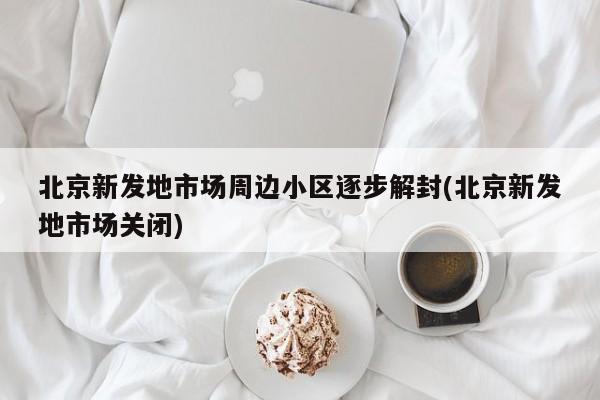 北京新发地市场周边小区逐步解封(北京新发地市场关闭)