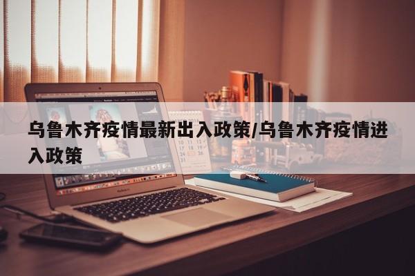 乌鲁木齐疫情最新出入政策/乌鲁木齐疫情进入政策