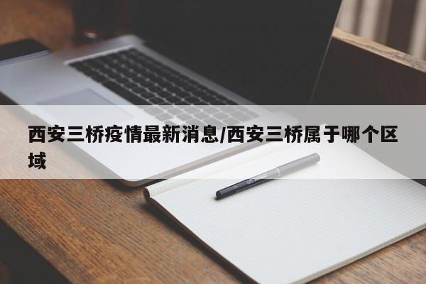 西安三桥疫情最新消息/西安三桥属于哪个区域