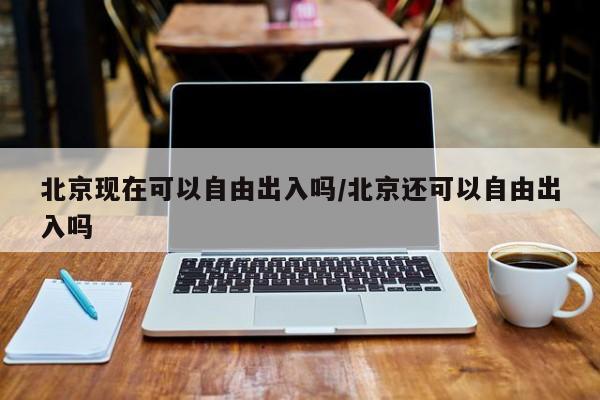 北京现在可以自由出入吗/北京还可以自由出入吗