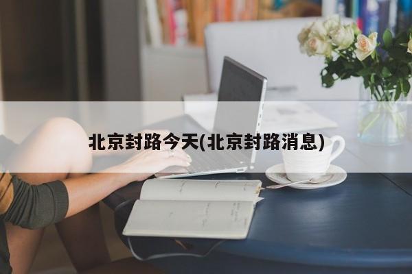 北京封路今天(北京封路消息)