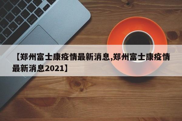 【郑州富士康疫情最新消息,郑州富士康疫情最新消息2021】