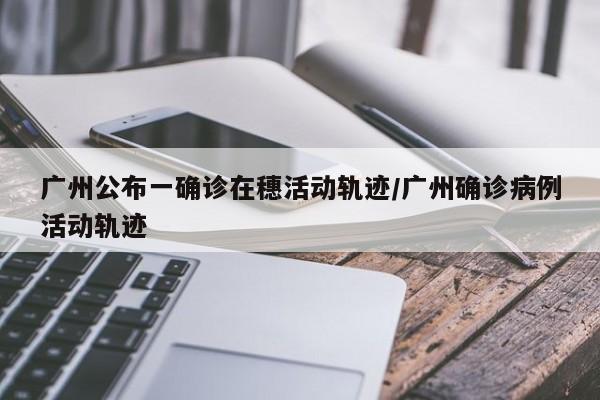 广州公布一确诊在穗活动轨迹/广州确诊病例活动轨迹